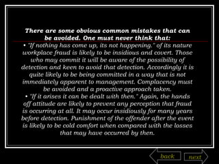 There are some obvious common mistakes that can be avoided. One must never think that: •  "If nothing has come up, its not happening." of its nature workplace fraud is likely to be insidious and covert. Those who may commit it will be aware of the possibility of detection and keen to avoid that detection. Accordingly it is quite likely to be being committed in a way that is not immediately apparent to management. Complacency must be avoided and a proactive approach taken. •  "If it arises it can be dealt with then." Again, the hands off attitude are likely to prevent any perception that fraud is occurring at all. It may occur insidiously for many years before detection. Punishment of the offender after the event is likely to be cold comfort when compared with the losses that may have occurred by then. back next 