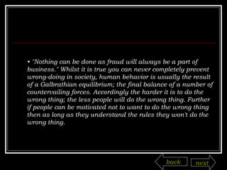 •  "Nothing can be done as fraud will always be a part of business." Whilst it is true you can never completely prevent wrong-doing in society, human behavior is usually the result of a Galbrathian equilibrium; the final balance of a number of countervailing forces. Accordingly the harder it is to do the wrong thing; the less people will do the wrong thing. Further if people can be motivated not to want to do the wrong thing then as long as they understand the rules they won't do the wrong thing. back next 