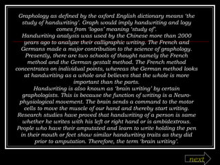 Graphology as defined by the oxford English dictionary means ‘the study of handwriting’. Graph would imply handwriting and logy comes from ‘logos’ meaning ‘study of’. Handwriting analysis was used by the Chinese more than 2000 years ago to analyze their calligraphic writing. The French and Germans made a major contribution to the science of graphology. Presently, there are two schools of thought namely the French method and the German gestalt method. The French method concentrates on individual points, whereas the German method looks at handwriting as a whole and believes that the whole is more important than the parts. Handwriting is also known as ‘brain writing’ by certain graphologists. This is because the function of writing is a Neuro-physiological movement. The brain sends a command to the motor cells to move the muscle of our hand and thereby start writing. Research studies have proved that handwriting of a person is same whether he writes with his left or right hand or is ambidextrous. People who have their amputated and learn to write holding the pen in their mouth or feet show similar handwriting traits as they did prior to amputation. Therefore, the term ‘brain writing’. next 