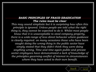BASIC PRINCIPLES OF FRAUD ERADICATION The rules must be clear This may sound simplistic but it is surprising how often this principle is ignored. Unless people are told what the right thing is, they cannot be expected to do it. Whilst most people know that it is unacceptable to steal company property, there is a wide-range of less direct behavior where guidance is clearly required. on many occasions those who have been caught doing the wrong thing in the public sector have simply stated that they didn't think they were doing anything wrong. Time and time again public and private sector employees have demonstrated a lack of knowledge of the principles governing conflict of interest in circumstances where they have acted to their own benefit. back next 