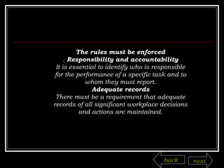 The rules must be enforced .  Responsibility and accountability It is essential to identify who is responsible for the performance of a specific task and to whom they must report. Adequate records There must be a requirement that adequate records of all significant workplace decisions and actions are maintained. back next 