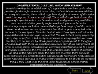 ORGANISATIONAL CULTURE, VISION AND MISSION Notwithstanding the establishment of a system that provides basic rules, provides for the enforcement of those rules, and establishes accountabilities and adequate records, there will always be a significant amount of discretion and trust reposed in members of staff. There will always be limits on the degree of supervision that can be maintained, and general responsibilities and accountabilities go only so far in achieving honest behavior. Human ingenuity is such that there will always be a range of subtle, hard to detect and indirect causes of potential loss that may be attempted with success in the workplace. Even the best structured workplace will allow for some dishonest behavior to go un-detected. You can't check every paper clip every day, or perform a full background check on every supplier to ensure that they are not related by blood, friendship or sporting club to the officer who has dealt with them. No structure can check everything and prevent all forms of wrong-doing. Accordingly an extremely important adjunct to a good workplace structure is the creation of an organizational culture of integrity. As long as the rules are plain, the rules are enforced, there are clear responsibilities and accountabilities and adequate records are kept, then the basics have been provided to enable every employee to be able to do the right thing if they want to do the right thingf raud can be almost entirely eradicated from the workplace.  back next 