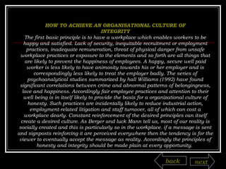 HOW TO ACHIEVE AN ORGANISATIONAL CULTURE OF INTEGRITY The first basic principle is to have a workplace which enables workers to be happy and satisfied. Lack of security, inequitable recruitment or employment practices, inadequate remuneration, threat of physical danger from unsafe workplace practices or exposure to the elements and so forth are all things that are likely to prevent the happiness of employees. A happy, secure well paid worker is less likely to have animosity towards his or her employer and is correspondingly less likely to treat the employer badly. The series of psychoanalytical studies summarized by hall Williams (1992) have found significant correlations between crime and abnormal patterns of belongingness, love and happiness. Accordingly fair employee practices and attention to their well being is in itself likely to provide the basis for a organizational culture of honesty. Such practices are incidentally likely to reduce industrial action, employment-related litigation and staff turnover, all of which can cost a workplace dearly. Constant reinforcement of the desired principles can itself create a desired culture. As Berger and luck Mann tell us, most of our reality is socially created and this is particularly so in the workplace. if a message is sent and signposts reinforcing it are perceived everywhere then the tendency is for the viewer to eventually accept the message as reality. Accordingly the principles of honesty and integrity should be made plain at every opportunity.  back next 