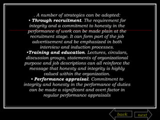 . A number of strategies can be adopted: •  Through recruitment . The requirement for integrity and a commitment to honesty in the performance of work can be made plain at the recruitment stage. It can form part of the job advertisement and be emphasized in both interview and induction processes. • Training and education . Lectures, circulars, discussion groups, statements of organizational purpose and job descriptions can all reinforce the message that honesty and integrity is highly valued within the organization. •  Performance appraisal . Commitment to integrity and honesty in the performance of duties can be made a significant and overt factor in regular performance appraisals back next 