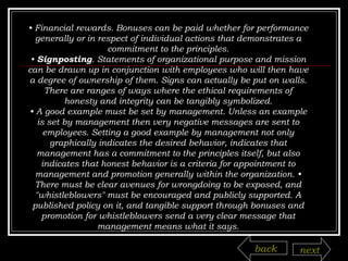 •  Financial rewards. Bonuses can be paid whether for performance generally or in respect of individual actions that demonstrates a commitment to the principles. •  Signposting . Statements of organizational purpose and mission can be drawn up in conjunction with employees who will then have a degree of ownership of them. Signs can actually be put on walls. There are ranges of ways where the ethical requirements of honesty and integrity can be tangibly symbolized. •  A good example must be set by management. Unless an example is set by management then very negative messages are sent to employees. Setting a good example by management not only graphically indicates the desired behavior, indicates that management has a commitment to the principles itself, but also indicates that honest behavior is a criteria for appointment to management and promotion generally within the organization. • There must be clear avenues for wrongdoing to be exposed, and "whistleblowers" must be encouraged and publicly supported. A published policy on it, and tangible support through bonuses and promotion for whistleblowers send a very clear message that management means what it says. back next 