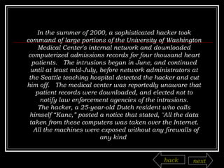 In the summer of 2000, a sophisticated hacker took command of large portions of the University of Washington Medical Center's internal network and downloaded computerized admissions records for four thousand heart patients.  The intrusions began in June, and continued until at least mid-July, before network administrators at the Seattle teaching hospital detected the hacker and cut him off.  The medical center was reportedly unaware that patient records were downloaded, and elected not to notify law enforcement agencies of the intrusions. The hacker, a 25-year-old Dutch resident who calls himself “Kane,” posted a notice that stated, "All the data taken from these computers was taken over the Internet.  All the machines were exposed without any firewalls of any kind  back next 
