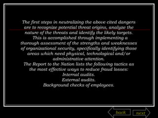 The first steps in neutralizing the above cited dangers are to recognize potential threat origins, analyze the nature of the threats and identify the likely targets.  This is accomplished through implementing a thorough assessment of the strengths and weaknesses of organizational security, specifically identifying those areas which need physical, technological and/or administrative attention. The Report to the Nation lists the following tactics as the most effective ways to reduce fraud losses: Internal audits. External audits. Background checks of employees. back next 