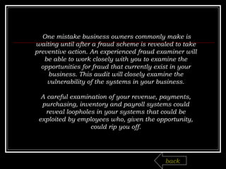   One mistake business owners commonly make is waiting until after a fraud scheme is revealed to take preventive action. An experienced fraud examiner will be able to work closely with you to examine the opportunities for fraud that currently exist in your business. This audit will closely examine the vulnerability of the systems in your business.   A careful examination of your revenue, payments, purchasing, inventory and payroll systems could reveal loopholes in your systems that could be exploited by employees who, given the opportunity, could rip you off. back 