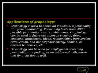 Applications of graphology:   Graphology is used to derive an individual’s personality trait from handwriting. Personality traits have 4000 possible permutations and combinations. Graphology can be used to figure out a person’s energy drive, emotional attachment, ideas, relationships, introversion/extroversion, and honesty/dishonesty, criminal or deviant tendencies, etc. Graphology can be used for employment screening, personality trait finding, as an art to deal with people and for great fun as well. next 