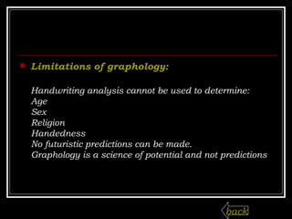 Limitations of graphology:   Handwriting analysis cannot be used to determine: Age  Sex  Religion  Handedness  No futuristic predictions can be made.  Graphology is a science of potential and not predictions back 