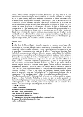 comía y bebía; hombres y mujeres se casaban, hasta el día que Noaj entró en el Arca;
entonces vino la inundación y los destruyó a todos. 28 Asimismo, como fue en el tiempo
de Lot, la gente comía y bebía; ellos plantaban y construían. 29 Pero el día que Lot salió
de Sedom, llovió fuego y azufre del cielo, y los destruyó a todos. 30 Así es como será en
el día que el Ben Ha Adam sea revelado. 31 En ese día si alguno está en la azotea, con
sus pertenencias en su casa, no debe bajar a llevárselas. Asimismo, si alguno está en el
campo, no puede devolverse. 32 ¡Recuerden a la mujer de Lot! 33 Todo aquel que
procure salvar su vida, la perderá; pero todo el que pierda su vida, permanecerá vivo. 34
Les digo, en esa noche estarán dos personas en una cama; una será llevada, y la otra será
dejada atrás. 35 Estarán dos mujeres moliendo granos juntas; una será llevada, y la otra
será dejada atrás." 36 Dos hombres estarán en el campo; uno será llevado, y el otro será
dejado atrás. 37 Ellos le preguntaron: "¿Dónde Adón?" El respondió: "Donde quiera que
haya un cuerpo muerto, allí es donde se juntarán los buitres."
Hechos 2:1-17
2 1 La fiesta de Shavuot llegó, y todos los creyentes se reunieron en un lugar. 2 De
repente vino un estruendo del cielo como el rugido de un viento violento, y llenó toda la
casa donde estaban sentados. 3 Entonces vieron lo que lucía como llamas de fuego que
se separaban, y se posaron sobre cada uno de ellos. 4 Todos fueron llenos del Ruaj
HaKodesh, y comenzaron a hablar en diferentes lenguas, según el Ruaj les habilitaba
para expresarse. 5 Ahora bien, en Yerushalayim se estaban quedando Judíos religiosos
de todas las naciones bajo el cie lo. 6 Cuando oyeron este estruendo, una multitud se
aglomeró; y quedaron confundidos, porque cada uno oyó a los creyentes hablar en su
propio idioma. 7 Totalmente sorprendidos preguntaron: "¿Cómo es esto posible? ¿No
son todos estos, los que están hablando, de Galil? 8 ¿Cómo es que oímos hablar en
nuestras lenguas nativas? 9 ¡Nosotros somos partos, medos, elamitas; residentes de
Mesopotamia, Yahudáh, Capadocia, Ponto, Asia,10 Frigia, Panfilia, Mitzrayim, partes de
Libia cerca de Cirene; visitantes de Roma; 11 ¡Judíos de nacimiento y prosélitos; Judíos
cretenses y árabes...! ¿Cómo es que oímos que hablan en nuestros propios idiomas
acerca de las grandes cosas que Elohim ha hecho?" 12 Atónitos y confundidos, todos se
preguntaban: "¿Qué querrá decir esto?" 13 Pero otros se burlaban de ellos, diciendo:
"¡Han bebido mucho vino!" 14 Entonces Kefa se levantó con los Once y alzó su voz para
dirigirse a ellos: "¡Ustedes Yahudim, y todos los que se están quedando en
Yerushalayim! ¡Dejen que les diga lo que esto significa! ¡Escuchen con mucho cuidado!
15 "Estas personas no están borrachas, como ustedes suponen; sólo son las nueve de la
mañana. 16 No, esto es lo que fue dicho por el profeta Yoel:
17 'YAHWEH dice:
"En los últimos días,
derramaré de mi Ruaj sobre todos.
Sus hijos e hijas profetizarán,
y sus hombres jóvenes verán visiones,
sus ancianos soñarán sueños.
18 Y hasta sobre mis esclavos, tanto hombres como mujeres,
derramaré de mi Ruaj en aquellos días;
y ellos profetizarán.
 