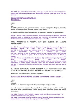 2Co 4:18 Nos concentramos no en las cosas que se ven, sino en las que no se ven.
Puesto que las cosas que se ven son temporales, pero las cosas que no se ven son
eternas.
EL SÉPTIMO IMPEDIMENTO ES:
EL ENANO...
H1851
‫ק‬ַ‫ד‬
dac
de H1854; triturado, i.e. (por implicación) pequeño o delgado:- delgado, delicado,
enano, enjutas de carne, menuda, molido, como polvo.
El que fue triturado, el que nunca creció, el que nunca maduró...se quedó enano.
Heb 6:1 Por lo tanto, dejando atrás las lecciones iniciales del Mashíaj, vayamos
adelante hacia la madurez de confiar en YAHWEH, no echando otra vez el
fundamento de volvernos a obras que conducen a muerte,
PARA APRENDER A PESCAR, HAY QUE BUSCAR EN "AGUAS
PROFUNDAS"...
Luc 5:1 Y aconteció, que, estando El junto al lago de Gennesaret, la gente se
agolpaba sobre El para oír la palabra de ‫יהוה‬ .
Luc 5:2 Y vio dos barcas que estaban cerca de la orilla del lago; los pescadores
habían descendido de ellas y lavaban sus redes.
Luc 5:3 Y entró El en una de aquellas barcas, la cual era de Shimón y Le rogó que
la apartara de tierra un poco. Y Él Se sentó, enseñando desde la barca al
pueblo. [4]
Luc 5:4 Ahora, cuando El terminó de hablar dijo a Shimón: Boga al profundo, y
echa sus redes para pescar.
Luc 5:5 Y respondiendo Shimón, Le dijo: Adón, toda la noche hemos estado
trabajando y nada hemos pescado; pero por Tu palabra echaré la red.
Luc 5:6 Y cuando lo hicieron recogieron tal cantidad de peces que su red se
rompía.
EL ENANO ESPIRITUAL NUNCA BUSCARÁ "LAS PROFUNDIDADES" DEL
D’VARIM DEL ETERNO, SIEMPRE ANDARÁ EN LAS ORILLAS DEL LAGO....
No buscará ni le interesará la madurez espiritual....
EL OCTAVO IMPEDIMENTO ES:"LAS CATARATAS EN LOS OJOS"...
H8400
‫ֻּל‬‫ל‬ַ‫ב‬ּּ
tebbalúl
de H1101 en el sentido original de fluir, catarata (en el ojo):- nube.
Las cataratas en los ojos son "opacidades" del cristalino, que impiden la visión, y
sin llegar a ser completamente ciegos, miran como "nublado", como que fueran
sombras....
Mar 8:22 Vinieron a Beit-Tzaidah, y alguna gente le trajo un hombre ciego, y le
suplicaron a Yahshúa que lo tocara.
Mar 8:23 Tomando al ciego de la mano, le llevó fuera del pueblo, escupió en sus
ojos, puso sus manos sobre él, y le preguntó: "¿Ves algo?"
 