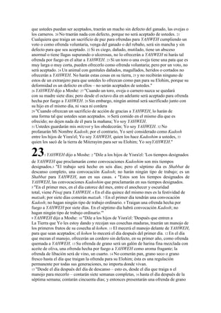 que ustedes puedan ser aceptados, traerán un macho sin defecto del ganado, las ovejas o
los carneros. 20 No traerán nada con defecto, porque no será aceptado de ustedes. 21
Cualquiera que traiga un sacrificio de paz para ofrendas para YAHWEH cumpliendo un
voto o como ofrenda voluntaria, venga del ganado o del rebaño, será sin mancha y sin
defecto para que sea aceptado. 22 Si es ciego, dañado, mutilado, tiene un absceso
anormal o tiene llagas supurando o ulcerosas, no lo ofrecerán a YAHWEH ni harás tal
ofrenda por fuego en el altar a YAHWEH. 23 Si un toro o una oveja tiene una pata que es
muy larga o muy corta, pueden ofrecerlo como ofrenda voluntaria; pero por un voto, no
será aceptado. 24 Un animal con genitales dañados, magullados, heridos o cortados no
ofrecerán a YAHWEH. No harán estas cosas en su tierra, 25 y no recibirán ninguno de
estos de un extranjero para que ustedes lo ofrezcan como pan para su Elohim, porque su
deformidad es un defecto en ellos – no serán aceptados de ustedes."
26 YAHWEH dijo a Moshe: 27 "Cuando un toro, oveja o carnero nazca se quedará
con su madre siete días; pero desde el octavo día en adelante será aceptado para ofrenda
hecha por fuego a YAHWEH. 28 Sin embargo, ningún animal será sacrificado junto con
su hijo en el mismo día, ni vaca ni cordera
29 "Cuando ofrezcan un sacrificio de acción de gracias a YAHWEH, lo harán de
una forma tal que ustedes sean aceptados. 30 Será comido en el mismo día que es
ofrecido; no dejen nada de él para la mañana; Yo soy YAHWEH.
31 Ustedes guardarán mis mitzvot y los obedecerán; Yo soy YAHWEH. 32 No
profanarán Mi Nombre Kadosh; por el contrario, Yo seré considerado como Kadosh
entre los hijos de Yisra'el; Yo soy YAHWEH, quien los hace Kadoshim a ustedes, 33
quien los sacó de la tierra de Mitzrayim para ser su Elohim; Yo soyYAHWEH."
231 YAHWEH dijo a Moshe: 2 "Dile a los hijos de Yisra'el: 'Los tiempos designados
de YAHWEH que proclamarán como convocaciones Kadoshim son mis tiempos
designados.3 "El trabajo será hecho en seis días; pero el séptimo día es Shabbat de
descanso completo, una convocación Kadosh; no harán ningún tipo de trabajo; es un
Shabbat para YAHWEH, aun en sus casas. 4 "Estos son los tiempos designados de
YAHWEH, las convocaciones Kadoshim que proclamarán en sus tiempos designados.
5 "En el primer mes, en el día catorce del mes, entre el anochecer y oscuridad
total, viene Pésaj para YAHWEH. 6 En el día quince del mismo mes es la festividad de
matzah; por siete días comerán matzah. 7 En el primer día tendrán una convocación
Kadosh; no hagan ningún tipo de trabajo ordinario. 8 Traigan una ofrenda hecha por
fuego a YAHWEH por siete días. En el séptimo día habrá convocación Kadosh; no
hagan ningún tipo de trabajo ordinario.'"
9 YAHWEH dijo a Moshe: 10 "Dile a los hijos de Yisra'el: 'Después que entren a
La Tierra que Yo les estoy dando y recojan sus cosechas maduras, traerán un manojo de
los primeros frutos de su cosecha al kohen. 11 El mecerá el manojo delante de YAHWEH,
para que sean aceptados; el kohen lo mecerá el día después del primer día. 12 En el día
que mezan el manojo, ofrecerán un cordero sin defecto, en su primer año, como ofrenda
quemada a YAHWEH. 13 Su ofrenda de grano será un galón de harina fina mezclada con
aceite de oliva, una ofrenda hecha por fuego a YAHWEH como aroma fragante; la
ofrenda de libación será de vino, un cuarto. 14 No comerán pan, grano seco o grano
fresco hasta el día que traigan la ofrenda para su Elohim; ésta es una regulación
permanente por todas sus generaciones, no importa donde vivan.
15 "Desde el día después del día de descanso – esto es, desde el día que traiga n el
manojo para mecerlo – contarán siete semanas completas, 16 hasta el día después de la
séptima semana; contarán cincuenta días; y entonces presentarán una ofrenda de grano
 