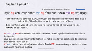 ‫ע‬ַ‫ָּד‬‫י‬ ‫ם‬ָּ‫ד‬ ָּ‫א‬ָּ‫ה‬ְּ‫ו‬‫ת‬ ֶ‫א‬-‫ָּה‬‫ו‬ַ‫ח‬‫ֶד‬‫ל‬ ֵ‫ַּת‬‫ו‬ ‫ר‬ַ‫ה‬ ַ‫ַּת‬‫ו‬ ‫ּתֹו‬ ְּ‫ש‬ ִׁ‫א‬‫ת‬ ֶ‫א‬-‫ן‬ִׁ‫י‬ַ‫ק‬‫יש‬ ִׁ‫א‬ ‫י‬ ִׁ‫ית‬ִׁ‫נ‬ָּ‫ק‬ ‫ר‬ֶ‫מ‬ֹ‫ַּתא‬‫ו‬‫ת‬ ֶ‫א‬-‫ָּה‬‫ֹו‬‫ה‬ְּ‫י‬
Y el hombre habia conocido a Java, su mujer; ella habia concebido y habia dado a luz a
Kain, y dijo: “He adquirido un varón ( a la par) con HaShem.
El hebreo se lee de izquierda a derecha
Et Java: ‫ת‬ ֶ‫א‬-ַ‫ָּה‬‫ו‬‫ח‬ el uso de esa partícula ET en este caso es significado de aumentativo o
incluyente.
Java quiso decir que inicialmente HaShem los habia creado y en este hecho de engendrar
hijos somos socios con El
ET Kain: a Kain (se traduce) Al enunciar la Torah ET nos enseña que junto con Kain
nacio una hermana melliza.
Capitulo 4 pasuk 1
1. Ve•ha•Adám yadá et - Javá ish•to va•tá•har va•té•led et - Ká•yin va•tó•mer
ka•ní•ti ish et - Adonái.
Estudiar Torah y Pensar diferente 10
 