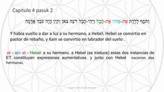Capitulo 4 pasuk 2
et - ajiv et - Hebel: a su hermano, a Hebel (se traduce) estas dos instancias de
ET constituyen expresiones aumentativas. y junto con Hebel nacieron dos
hermanas.
Y habia vuelto a dar a luz a su hermano, a Hebel. Hebel se convirtio en
pastor de rebaño, y Kain se convirtio en labrador del suelo .
Estudiar Torah y Pensar diferente 11
 