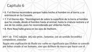 Capitulo 6
• 6. Y el Eterno reconsidero porque habia hecho al hombre en al tierra; y se
entristeció en Su Corazón.
• 7. Y el Eterno dijo: ”Desintegraré de sobre la superficie de la tierra al hombre
que he creado, desde el hombre hasta al animal, hasta la criatura rastrera y el
ave de los cielos; pues he reconsiderado por ahberlos hecho.
• 8. Pero Noaj halló gracia en los ojos de HaShem.
‫:וינחם‬ de 5162 nakjám ‫ם‬ַ‫ָּח‬‫נ‬ raíz prim.; lamentar, (en un sentido favorable)
compadecer, consolar.
Según otra explicación de Rashi ese verbo no significaría que Elohim se consoló
por haber creado al ser humano, sino que delibero de nuevo que hacer con el.
Estudiar Torah y Pensar diferente 14
 