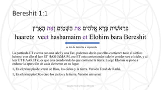 Bereshit 1:1
‫ים‬ ִׁ‫ֱֹלה‬‫א‬ ‫א‬ ָּ‫ר‬ָּ‫ב‬ ‫ית‬ ִׁ‫אש‬ ֵ‫ר‬ ְּ‫ב‬‫ת‬ ֵ‫א‬ְּ‫ו‬ ‫ם‬ִׁ‫י‬ַ‫מ‬ ָּ‫ש‬ַ‫ה‬‫ת‬ ֵ‫א‬‫ץ‬ ֶ‫ר‬ ָּ‫א‬ָּ‫ה‬
haaretz veet hashamaim et Elohim bara Bereshit
se lee de derecha a izquierda
La partícula ET cuenta con una Alef y una Tav, podemos decir que ellas contienen todo el alefato
hebreo. con ello al leer ET HASHAMAIM, ese ET esta conteniendo todo lo creado para el cielo, y al
leer ET HAARETZ, es que esta creado todo lo que contiene la tierra. Luego Elohim se pone a
ordenar la aparición de cada elemento en su lugar.
1, En el principio del crear de Dios, los cielos y la tierra. Versión Torah de Rashi.
1, En el principio Dios creo los cielos y la tierra. Versión universal
Estudiar Torah y Pensar diferente 2
 