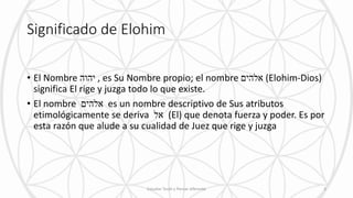 Significado de Elohim
• El Nombre ‫יהוה‬ , es Su Nombre propio; el nombre ‫אלהים‬ (Elohim-Dios)
significa El rige y juzga todo lo que existe.
• El nombre ‫אלהים‬ es un nombre descriptivo de Sus atributos
etimológicamente se deriva ‫אל‬ (El) que denota fuerza y poder. Es por
esta razón que alude a su cualidad de Juez que rige y juzga
Estudiar Torah y Pensar diferente 3
 