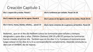 Creación Capitulo 1
Día 1: separa día y noche. Pasuk 5
Día 2: separa las aguas de las aguas. Pasuk 8
Día 3: tierra, mares, hierba, arboles,… pasuk 13
Día 4: lumbreras por señales. Pasuk 14-18.
Día 5: peces en las aguas y aves en los cielos. Pasuk 19-23.
Día 6: Seres vivientes de su genero y al hombre. Pasuk 24
Notemos , que en el 4to día HaShem coloca las luminarias para señales y tiempos
designados y para días y años. {Tehilim (Salmos) 104:19 y 89:37} porque las luminarias
fueron creadas el primer día. Tambien que en los días 1.2 y 3 prepara el escenario para
luego colocar en los días 4,5 y 6 su correspondiente complemento. Dejando concluida su
obra con el SHABAT, día de reposo.
Estudiar Torah y Pensar diferente 4
 