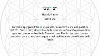 ‫יֹום‬ַ‫ה‬‫י‬ ִׁ‫ש‬ ִׁ‫ש‬
Hashishi Yom
Sexto Día
La Torah agrego la letra ַ‫ה‬ ,cuyo valor numérico es 5, a la palabra
‫י‬ ִׁ‫ש‬ ִׁ‫ש‬ ‫יֹום‬ “sexto día”, al termino de la obra de la Creación para indicar
que los componentes de la Creación que Elohim les puso como
condición para su existencia que Israel recibiera los cinco libros de la
Torah.
Estudiar Torah y Pensar diferente 6
 