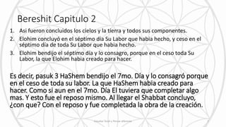 Bereshit Capitulo 2
1. Asi fueron concluidos los cielos y la tierra y todos sus componentes.
2. Elohim concluyó en el séptimo día Su Labor que habia hecho, y ceso en el
séptimo día de toda Su Labor que habia hecho.
3. Elohim bendijo el séptimo día y lo consagro, porque en el ceso toda Su
Labor, la que Elohim habia creado para hacer.
Es decir, pasuk 3 HaShem bendijo el 7mo. Día y lo consagró porque
en el ceso de toda su labor. La que HaShem habia creado para
hacer. Como si aun en el 7mo. Día El tuviera que completar algo
mas. Y esto fue el reposo mismo. Al llegar el Shabbat concluyo,
¿con que? Con el reposo y fue completada la obra de la creación.
Estudiar Torah y Pensar diferente 7
 