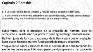 Capitulo 2 Bereshit
6. Y un vapor subía desde la tierra y regaba toda la superficie del suelo.
7. Y el Eterno Elohim formo al hombre del polvo del suelo, y soplo en sus narices
aliento de vida; y el hombre se convirtio en un alma viviente.
Subía vapor, para el propósito de la creación del hombre. Esto es
semejante a un artesano que primero pone agua y luego amasa la masa.
HaShem junta de los cuatro extremos de la tierra, para que en cualquier
lugar que el hombre muriera fuese absorbido para su sepultura.
Y soplo en sus narices: HaShem forma al hombre de la tierra tomando los
elementos de los entes inferiores, pero cuando sopla en su nariz pone deEstudiar Torah y Pensar diferente 8
 
