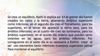 Se crea un equilibrio, Rashi lo explica asi: En el primer día fueron
creados los cielos y la tierra, abarcando ámbitos superiores
como inferiores, en el segundo día creo el firmamento, para los
superiores, en el tercer día apareció la tierra seca, para los
ámbitos inferiores; en el cuarto día creo las luminarias, para los
ámbitos superiores; en el quinto día ordeno que pululen seres
vivientes en las aguas, para los ámbitos inferiores. Por
consiguiente en el sexto día le es necesario a Elohim crear el
ser con elementos tanto inferiores (cuerpo)y superiores (alma)
Para mantener el equilibrio.
Estudiar Torah y Pensar diferente 9
 