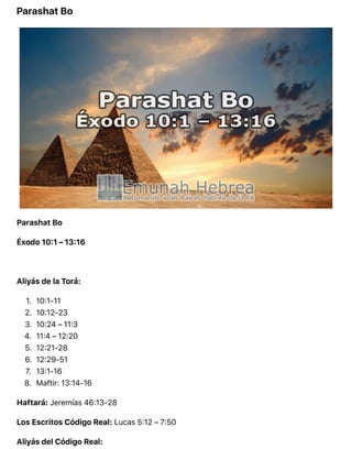Parashat Bo
Parashat Bo
Éxodo 10:1 – 13:16
Aliyás de la Torá:
1. 10:1-11
2. 10:12-23
3. 10:24 – 11:3
4. 11:4 – 12:20
5. 12:21-28
6. 12:29-51
7. 13:1-16
8. Maftir: 13:14-16
Haftará: Jeremías 46:13-28
Los Escritos Código Real: Lucas 5:12 – 7:50
Aliyás del Código Real:
 