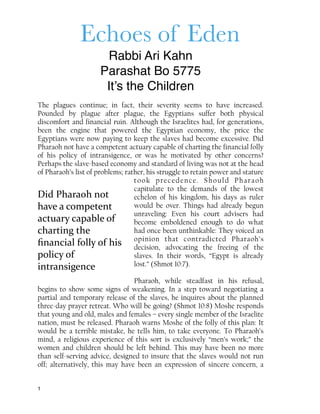 Echoes of Eden
Rabbi Ari Kahn
Parashat Bo 5775
It’s the Children
The plagues continue; in fact, their severity seems to have increased.
Pounded by plague after plague, the Egyptians suffer both physical
discomfort and financial ruin. Although the Israelites had, for generations,
been the engine that powered the Egyptian economy, the price the
Egyptians were now paying to keep the slaves had become excessive. Did
Pharaoh not have a competent actuary capable of charting the financial folly
of his policy of intransigence, or was he motivated by other concerns?
Perhaps the slave-based economy and standard of living was not at the head
of Pharaoh’s list of problems; rather, his struggle to retain power and stature
took precedence. Should Pharaoh
capitulate to the demands of the lowest
echelon of his kingdom, his days as ruler
would be over. Things had already begun
unraveling: Even his court advisers had
become emboldened enough to do what
had once been unthinkable: They voiced an
opinion that contradicted Pharaoh’s
decision, advocating the freeing of the
slaves. In their words, “Egypt is already
lost.” (Shmot 10:7).
Pharaoh, while steadfast in his refusal,
begins to show some signs of weakening. In a step toward negotiating a
partial and temporary release of the slaves, he inquires about the planned
three-day prayer retreat. Who will be going? (Shmot 10:8) Moshe responds
that young and old, males and females – every single member of the Israelite
nation, must be released. Pharaoh warns Moshe of the folly of this plan: It
would be a terrible mistake, he tells him, to take everyone. To Pharaoh’s
mind, a religious experience of this sort is exclusively “men’s work;” the
women and children should be left behind. This may have been no more
than self-serving advice, designed to insure that the slaves would not run
off; alternatively, this may have been an expression of sincere concern, a
1
Did	
  Pharaoh	
  not	
  
have	
  a	
  competent	
  
actuary	
  capable	
  of	
  
charting	
  the	
  
ﬁnancial	
  folly	
  of	
  his	
  
policy	
  of	
  
intransigence
 