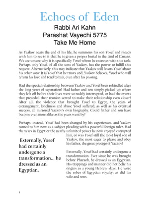 Echoes of Eden
Rabbi Ari Kahn
Parashat Vayechi 5775
Take Me Home
As Yaakov nears the end of his life, he summons his son Yosef and pleads
with him to see to it that he is given a proper burial in the land of Canaan.
We are unsure why it is specifically Yosef whom he entrusts with this task:
Perhaps only Yosef, of all the sons of Yaakov, has the power to fulfill this
request. Alternatively, this may indicate that Yaakov still favors Yosef above
his other sons: It is Yosef that he trusts and, Yaakov believes, Yosef who will
return his love and tend to him, even after his passing.
Had the special relationship between Yaakov and Yosef been rekindled after
the long years of separation? Had father and son simply picked up where
they left off before their lives were so rudely interrupted, or had the events
that preceded their reunion served to make their relationship even closer?
After all, the violence that brought Yosef to Egypt, the years of
estrangement, loneliness and abuse Yosef suffered, as well as his eventual
success, all mirrored Yaakov’s own biography. Could father and son have
become even more alike as the years went by?
Perhaps, instead, Yosef had been changed by his experiences, and Yaakov
turned to him now as a subject pleading with a powerful foreign ruler. Had
the years in Egypt or the nearly-unlimited power he now enjoyed corrupted
him, or was Yosef still the most loyal son of
Yaakov, the most eager to please and obey
his father, the great protégé of Yaakov?
Externally, Yosef had certainly undergone a
transformation. Ever since he was brought
before Pharaoh, he dressed as an Egyptian.
His trappings and manner did not belie his
origins as a young Hebrew slave. He wore
the robes of Egyptian royalty, as did his
wife and sons.
1
Externally,	
  Yosef	
  
had	
  certainly	
  
undergone	
  a	
  
transformation…	
  he	
  
dressed	
  as	
  an	
  
Egyptian.
 