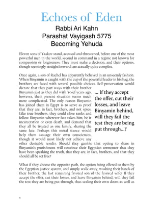 Echoes of Eden
Rabbi Ari Kahn
Parashat Vayigash 5775
Becoming Yehuda
Eleven sons of Yaakov stand, accused and threatened, before one of the most
powerful men in the world, second in command in a regime not known for
compassion or forgiveness. They must make a decision, and their options,
though seemingly straightforward, are actually quite complex.
Once again, a son of Rachel has apparently behaved in an unseemly fashion.
When Binyamin is caught with the cup of the powerful leader in his bag, the
brothers are faced with several possible choices. Self-preservation would
dictate that they part ways with their brother
Binyamin just as they did with Yosef years ago;
however, their present situation seems much
more complicated. The only reason Binyamin
has joined them in Egypt is to serve as proof
that they are, in fact, brothers, and not spies.
Like true brothers, they could close ranks and
follow Binyamin wherever fate takes him, be it
incarceration or even death, and demand that
they all be treated as one family, sharing the
same fate. Perhaps this moral stance would
help them assuage their own consciences,
though it would most likely not achieve any
other desirable results. Should they gamble that opting to share in
Binyamin’s punishment will convince their Egyptian tormentor that they
have been speaking the truth, that they are, in fact, brothers, and that they
should all be set free?
What if they choose the opposite path, the option being offered to them by
the Egyptian justice system, and simply walk away, washing their hands of
their brother, the last remaining favored son of the favored wife? If they
accept the offer, cut their losses, and leave Binyamin behind, will they fail
the test they are being put through, thus sealing their own doom as well as
1
…	
  If	
  they	
  accept	
  
the	
  oﬀer,	
  cut	
  their	
  
losses,	
  and	
  leave	
  
Binyamin	
  behind,	
  
will	
  they	
  fail	
  the	
  
test	
  they	
  are	
  being	
  
put	
  through…?
 