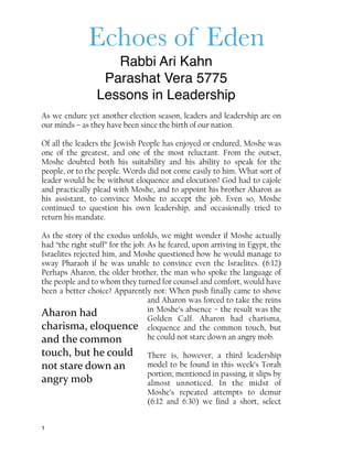 Echoes of Eden
Rabbi Ari Kahn
Parashat Vera 5775
Lessons in Leadership
As we endure yet another election season, leaders and leadership are on
our minds – as they have been since the birth of our nation.
Of all the leaders the Jewish People has enjoyed or endured, Moshe was
one of the greatest, and one of the most reluctant. From the outset,
Moshe doubted both his suitability and his ability to speak for the
people, or to the people. Words did not come easily to him. What sort of
leader would he be without eloquence and elocution? God had to cajole
and practically plead with Moshe, and to appoint his brother Aharon as
his assistant, to convince Moshe to accept the job. Even so, Moshe
continued to question his own leadership, and occasionally tried to
return his mandate.
As the story of the exodus unfolds, we might wonder if Moshe actually
had “the right stuff” for the job: As he feared, upon arriving in Egypt, the
Israelites rejected him, and Moshe questioned how he would manage to
sway Pharaoh if he was unable to convince even the Israelites. (6:12)
Perhaps Aharon, the older brother, the man who spoke the language of
the people and to whom they turned for counsel and comfort, would have
been a better choice? Apparently not: When push finally came to shove
and Aharon was forced to take the reins
in Moshe’s absence – the result was the
Golden Calf. Aharon had charisma,
eloquence and the common touch, but
he could not stare down an angry mob.
There is, however, a third leadership
model to be found in this week’s Torah
portion; mentioned in passing, it slips by
almost unnoticed. In the midst of
Moshe’s repeated attempts to demur
(6:12 and 6:30) we find a short, select
1
Aharon	
  had	
  
charisma,	
  eloquence	
  
and	
  the	
  common	
  
touch,	
  but	
  he	
  could	
  
not	
  stare	
  down	
  an	
  
angry	
  mob
 