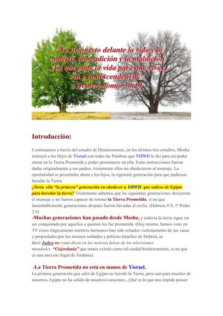 Introducción:
Continuamos a través del estudio de Deuteronomio, en los últimos tres estudios, Moshe
instruyó a los Hijos de Yisrael con todas las Palabras que YHWH le dio para así poder
entrar en la Tierra Prometida y poder permanecer en ella. Estas instrucciones fueron
dadas originalmente a sus padres, tristemente ellos no obedecieron al mensaje. La
oportunidad se presentaba ahora a los hijos, la siguiente generación para que pudiesen
heredar la Tierra.
¿Sería ella “la primera” generación en obedecer a YHWH que saliese de Egipto
para heredar la tierra? Tristemente sabemos que las siguientes generaciones desoyeron
el mensaje y no fueron capaces de retener la Tierra Prometida, si no que
lamentablemente generaciones después fueron llevadas al exilio, (Hebreos 8:8; 1ª Pedro
2:8)
-Muchas generaciones han pasado desde Moshe, y todavía la tierra sigue sin
ser conquistada por aquellos a quienes les fue prometida. (Hoy mismo, hemos visto en
TV como trágicamente nuestros hermanos han sido echados violentamente de sus casas
y propiedades por los mismos soldados y policías Israelíes de Hebrón, es
decir Judea no como dicen en las noticias falsas de las televisiones
mundiales “Cisjordania” que nunca existió como tal ciudad históricamente, si no que
es una anexión ilegal de Jordania).
-La Tierra Prometida no está en manos de Yisrael.
La primera generación que salió de Egipto no heredó la Tierra, pero aun para muchos de
nosotros, Egipto no ha salido de nosotros/corazones. ¿Qué es lo que nos impide poseer
 