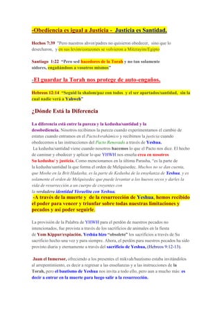 -Obediencia es igual a Justicia - Justicia es Santidad.
Hechos 7:39 "Pero nuestros ahvot/padres no quisieron obedecer, sino que lo
desecharon, y en sus levim/corazones se volvieron a Mitzrayim/Egipto
Santiago 1:22 “Pero sed hacedores de la Torah y no tan solamente
oidores, engañándoos a vosotros mismos”
-El guardar la Torah nos protege de auto-engaños.
Hebreos 12:14 “Seguid la shalom/paz con todos y el ser apartados/santidad, sin la
cual nadie verá a Yahweh”
¿Dónde Está la Diferencia
La diferencia está entre la pureza y la kedusha/santidad y la
desobediencia. Nosotros recibimos la pureza cuando experimentamos el cambio de
estatus cuando entramos en el PactoAvrahámico y recibimos la justicia cuando
obedecemos a las instrucciones del Pacto Renovado a través de Yeshua.
La kedusha/santidad viene cuando nosotros hacemos lo que el Pacto nos dice. El hecho
de caminar y obedecer y aplicar lo que YHWH nos enseña crea en nosotros
Su kedusha/ y justicia. Como mencionamos en la última Parasha, “es la parte de
la kedusha/santidad la que forma el orden de Melquisedec. Muchos no se dan cuenta,
que Moshe en la Brit Hadasha, es la parte de Kedusha de la enseñanza de Yeshua, y es
solamente el orden de Melquisedec que puede levantar a los huesos secos y darles la
vida de resurrección a un cuerpo de creyentes con
la verdadera identidad Yisraelita con Yeshua.
-A través de la muerte y de la resurrección de Yeshua, hemos recibido
el poder para vencer y triunfar sobre todas nuestras limitaciones y
pecados y así poder seguirle.
La provisión de la Palabra de YHWH para el perdón de nuestros pecados no
intencionados, fue provista a través de los sacrificios de animales en la fiesta
de Yom Kippur/expiación. Yeshúa hizo “obsoleto” los sacrificios a través de Su
sacrificio hecho una vez y para siempre. Ahora, el perdón para nuestros pecados ha sido
provisto diaria y eternamente a través del sacrificio de Yeshua, (Hebreos 9:12-13).
Juan el Inmersor, ofreciendo a los presentes el mikvah/bautismo estaba invitándolos
al arrepentimiento, es decir a regresar a las enseñanzas y a las instrucciones de la
Torah, pero el bautismo de Yeshua nos invita a todo ello, pero aun a mucho más: es
decir a entrar en la muerte para luego salir a la resurrección.
 