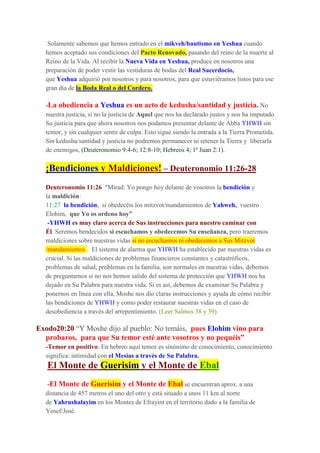 Solamente sabemos que hemos entrado en el mikveh/bautismo en Yeshua cuando
hemos aceptado sus condiciones del Pacto Renovado, pasando del reino de la muerte al
Reino de la Vida. Al recibir la Nueva Vida en Yeshua, produce en nosotros una
preparación de poder vestir las vestiduras de bodas del Real Sacerdocio,
que Yeshua adquirió por nosotros y para nosotros, para que estuviéramos listos para ese
gran día de la Boda Real o del Cordero.
-La obediencia a Yeshua es un acto de kedusha/santidad y justicia. No
nuestra justicia, si no la justicia de Aquel que nos ha declarado justos y nos ha imputado
Su justicia para que ahora nosotros nos podamos presentar delante de Abba YHWH sin
temor, y sin cualquier sentir de culpa. Esto sigue siendo la entrada a la Tierra Prometida.
Sin kedusha/santidad y justicia no podremos permanecer ni retener la Tierra y liberarla
de enemigos, (Deuteronomio 9:4-6; 12:8-10; Hebreos 4; 1ª Juan 2:1).
¡Bendiciones y Maldiciones! – Deuteronomio 11:26-28
Deuteronomio 11:26 "Mirad: Yo pongo hoy delante de vosotros la bendición y
la maldición:
11:27 la bendición, si obedecéis los mitzvot/mandamientos de Yahweh, vuestro
Elohim, que Yo os ordeno hoy”
-YHWH es muy claro acerca de Sus instrucciones para nuestro caminar con
Él. Seremos bendecidos si escuchamos y obedecemos Su enseñanza, pero traeremos
maldiciones sobre nuestras vidas si no escuchamos ni obedecemos a Sus Mitzvot
/mandamientos . El sistema de alarma que YHWH ha establecido par nuestras vidas es
crucial. Si las maldiciones de problemas financieros constantes y catastróficos,
problemas de salud, problemas en la familia, son normales en nuestras vidas, debemos
de preguntarnos si no nos hemos salido del sistema de protección que YHWH nos ha
dejado en Su Palabra para nuestra vida. Si es así, debemos de examinar Su Palabra y
ponernos en línea con ella, Moshe nos dio claras instrucciones y ayuda de cómo recibir
las bendiciones de YHWH y como poder restaurar nuestras vidas en el caso de
desobediencia a través del arrepentimiento. (Leer Salmos 38 y 39).
Exodo20:20 “Y Moshe dijo al pueblo: No temáis, pues Elohim vino para
probaros, para que Su temor esté ante vosotros y no pequéis”
-Temor en positivo: En hebreo aquí temor es sinónimo de conocimiento, conocimiento
significa: intimidad con el Mesías a través de Su Palabra.
El Monte de Guerisim y el Monte de Ebal
-El Monte de Guerisim y el Monte de Ebal se encuentran aprox. a una
distancia de 457 metros el uno del otro y está situado a unos 11 km al norte
de Yahrushalayim en los Montes de Efrayim en el territorio dado a la familia de
Yosef/José.
 