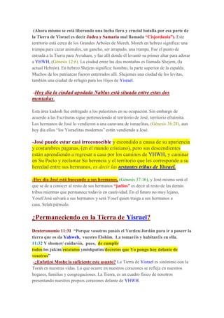 (Ahora mismo se está liberando una lucha fiera y crucial batalla por esa parte de
la Tierra de Yisrael es decir Judea y Samaria mal llamada “Cisjordania”). Este
territorio está cerca de los Grandes Arboles de Moreh. Moreh en hebreo significa: una
trampa para cazar animales, un gancho, ser atrapado, una trampa. Fue el punto de
entrada a la Tierra para Avraham, y fue allí donde él levantó su primer altar para adorar
a YHWH, (Génesis 12:6). La ciudad entre las dos montañas es llamada Shejem, (la
actual Hebrón). En hebreo Shejem significa: hombro, la parte superior de la espalda.
Muchos de los patriarcas fueron enterrados allí. Shejemes una ciudad de los levitas,
también una ciudad de refugio para los Hijos de Yisrael.
-Hoy día la ciudad apodada Nablus está situada entre estas dos
montañas.
Esta área kadosh fue entregado a los palestinos en su ocupación. Sin embargo de
acuerdo a las Escrituras sigue perteneciendo al territorio de José, territorio efraimita.
Los hermanos de José lo vendieron a una caravana de ismaelitas, (Génesis 38:28), aun
hoy día ellos “los Yisraelitas modernos” están vendiendo a José.
-José puede estar casi irreconocible y escondido a causa de su apariencia
y costumbres paganas, (en el mundo cristiano), pero sus descendientes
están aprendiendo a regresar a casa por los caminos de YHWH, y caminar
en Su Pacto y reclamar Su herencia y el territorio que les corresponde a su
heredad entre sus hermanos, es decir las restantes tribus de Yisrael.
-Hoy día José está buscando a sus hermanos, (Génesis 37:16), y José mismo será el
que se de a conocer al resto de sus hermanos “judíos” es decir al resto de las demás
tribus mientras que permanece todavía en cautividad. En el futuro no muy lejano,
Yosef/José salvará a sus hermanos y será Yosef quien traiga a sus hermanos a
casa. Selah/piénsalo.
¿Permaneciendo en la Tierra de Yisrael?
Deuteronomio 11:31 “Porque vosotros pasáis el Yarden/Jordán para ir a poseer la
tierra que os da Yahweh, vuestro Elohim. La tomaréis y habitaréis en ella.
11:32 Y shomer/ cuidaréis, pues, de cumplir
todos los jukim/estatutos ymishpatim/decretos que Yo pongo hoy delante de
vosotros”
-¿Enfatizó Moshe lo suficiente este asunto? La Tierra de Yisrael es sinónimo con la
Torah en nuestras vidas. Lo que ocurre en nuestros corazones se refleja en nuestros
hogares, familias y congregaciones. La Tierra, es un cuadro físico de nosotros
presentando nuestros propios corazones delante de YHWH.
 
