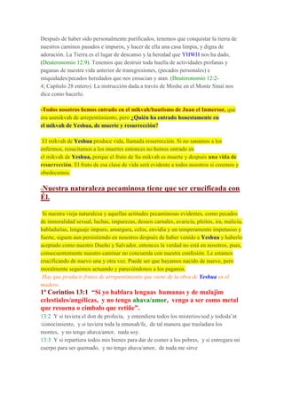 Después de haber sido personalmente purificados, tenemos que conquistar la tierra de
nuestros caminos pasados e impuros, y hacer de ella una casa limpia, y digna de
adoración. La Tierra es el lugar de descanso y la heredad que YHWH nos ha dado,
(Deuteronomio 12:9). Tenemos que destruir toda huella de actividades profanas y
paganas de nuestra vida anterior de transgresiones, (pecados personales) e
iniquidades/pecados heredados que nos ensucian y atan. (Deuteronomio 12:2-
4; Capítulo 28 entero). La instrucción dada a través de Moshe en el Monte Sinaí nos
dice como hacerlo.
-Todos nosotros hemos entrado en el mikvah/bautismo de Juan el Inmersor, que
era unmikvah de arrepentimiento, pero ¿Quién ha entrado honestamente en
el mikvah de Yeshua, de muerte y resurrección?
El mikvah de Yeshua produce vida, llamada resurrección. Si no sanamos a los
enfermos, resucitamos a los muertes entonces no hemos entrado en
el mikvah de Yeshua, porque el fruto de Su mikvah es muerte y después una vida de
resurrección. El fruto de esa clase de vida será evidente a todos nosotros si creemos y
obedecemos.
-Nuestra naturaleza pecaminosa tiene que ser crucificada con
Él.
Si nuestra vieja naturaleza y aquellas actitudes pecaminosas evidentes, como pecados
de inmoralidad sexual, luchas, impurezas, deseos carnales, avaricia, pleitos, ira, malicia,
habladurías, lenguaje impuro, amargura, celos, envidia y un temperamento impetuoso y
fuerte, siguen aun persistiendo en nosotros después de haber venido a Yeshua y haberlo
aceptado como nuestro Dueño y Salvador, entonces la verdad no está en nosotros, pues,
consecuentemente nuestro caminar no concuerda con nuestra confesión. Le estamos
crucificando de nuevo una y otra vez. Puede ser que hayamos nacido de nuevo, pero
moralmente seguimos actuando y pareciéndonos a los paganos.
Hay que producir frutos de arrepentimiento que viene de la obra de Yeshua en el
madero.
1ª Corintios 13:1 “Si yo hablara lenguas humanas y de malajim
celestiales/angélicas, y no tengo ahava/amor, vengo a ser como metal
que resuena o címbalo que retiñe”.
13:2 Y si tuviera el don de profecía, y entendiera todos los misterios/sod y tododa’at
/conocimiento, y si tuviera toda la emunah/fe, de tal manera que trasladara los
montes, y no tengo ahava/amor, nada soy.
13:3 Y si repartiera todos mis bienes para dar de comer a los pobres, y si entregara mi
cuerpo para ser quemado, y no tengo ahava/amor, de nada me sirve
 