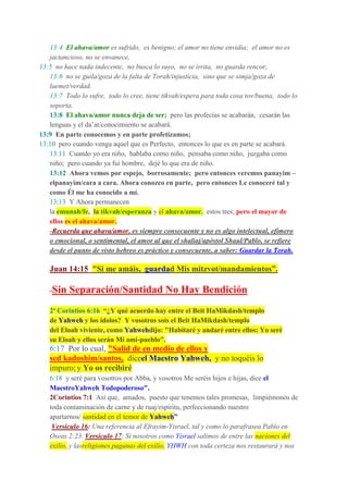 13:4 El ahava/amor es sufrido, es benigno; el amor no tiene envidia; el amor no es
jactancioso, no se envanece,
13:5 no hace nada indecente, no busca lo suyo, no se irrita, no guarda rencor;
13:6 no se guila/goza de la falta de Torah/injusticia, sino que se simja/goza de
laemet/verdad.
13:7 Todo lo sufre, todo lo cree, tiene tikvah/espera para toda cosa tov/buena, todo lo
soporta.
13:8 El ahava/amor nunca deja de ser; pero las profecías se acabarán, cesarán las
lenguas y el da’at/conocimiento se acabará.
13:9 En parte conocemos y en parte profetizamos;
13:10 pero cuando venga aquel que es Perfecto, entonces lo que es en parte se acabará.
13:11 Cuando yo era niño, hablaba como niño, pensaba como niño, juzgaba como
niño; pero cuando ya fui hombre, dejé lo que era de niño.
13:12 Ahora vemos por espejo, borrosamente; pero entonces veremos panayim –
elpanayim/cara a cara. Ahora conozco en parte, pero entonces Le conoceré tal y
como Él me ha conocido a mí.
13:13 Y Ahora permanecen
la emunah/fe, la tikvah/esperanza y el ahava/amor, estos tres; pero el mayor de
ellos es el ahava/amor.
-Recuerda que ahava/amor, es siempre consecuente y no es algo intelectual, efímero
o emocional, o sentimental, el amor al que el shaliaj/apóstol Shaul/Pablo, se refiere
desde el punto de visto hebreo es práctico y consecuente, a saber: Guardar la Torah.
Juan 14:15 "Si me amáis, guardad Mis mitzvot/mandamientos”.
-Sin Separación/Santidad No Hay Bendición
2ª Corintios 6:16 “¿Y qué acuerdo hay entre el Beit HaMikdash/templo
de Yahweh y los ídolos? Y vosotros sois el Beit HaMikdash/templo
del Eloah viviente, como Yahwehdijo: "Habitaré y andaré entre ellos; Yo seré
su Eloah y ellos serán Mi ami-pueblo".
6:17 Por lo cual, "Salid de en medio de ellos y
sed kadoshim/santos, diceel Maestro Yahweh, y no toquéis lo
impuro; y Yo os recibiré
6:18 y seré para vosotros por Abba, y vosotros Me seréis hijos e hijas, dice el
MaestroYahweh Todopoderoso".
2Corintios 7:1 Así que, amados, puesto que tenemos tales promesas, limpiémonos de
toda contaminación de carne y de ruaj/espíritu, perfeccionando nuestro
apartarnos/ santidad en el temor de Yahweh”
Versículo 16: Una referencia al Efrayim-Yisrael, tal y como lo parafrasea Pablo en
Oseas 2:23. Versículo 17: Si nosotros como Yisrael salimos de entre las naciones del
exilio, y lasreligiones paganas del exilio, YHWH con toda certeza nos restaurará y nos
 