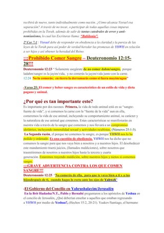 recibirá de nuevo, tanto individualmente como nación. ¿Cómo alcanza Yisrael esa
separación? A través de no tocar, o participar de todas aquellas cosas impuras
prohibidas en la Torah, además de salir de tantas catedrales de error y anti-
nomianísmo, lo cual las Escrituras llama: “Babilonia”.
2ª Cor 7:1 : Yisrael debe de responder en obediencia a la claridad y la pureza de las
leyes de la Torah para así poder de verdad heredar las promesas de YHWH en relación
a ser hijos y así obtener la heredad del Reino.
¡¡¡Prohibido Comer Sangre – Deuteronomio 12:15-
28!!!
Deuteronomio 12:23 “ Solamente asegúrate de no comer dahm/sangre, porque
ladahm/sangre es la jayim/vida, y no comerás la jayim/vida junto con la carne.
12:24 No la comerás; en tierra la derramarás como si fuera mayim/agua”
-Verso 25: El comer y beber sangre es característico de un estilo de vida y dieta
pagano y animal.
¿Por qué es tan importante esto?
Es importante por dos razones: Primera, la vida de todo animal está en su “sangre-
fuente de vida”, y si comemos la carne con la “fuente de la vida” aun en ella,
comeremos la vida de ese animal, incluyendo su comportamiento animal, su carácter y
la naturaleza de ese animal que comemos. Estas características se manifestarán en
nuestra vida a través de la sangre que comemos y nos llevará a un compromiso
idolátrico, incluyendo inmoralidad sexual y actividades ocultistas, (Números 25:1-3).
La Segunda razón, el porque no comemos la sangre, es porque YHWH nos lo ha
pedido y ordenado. Es una cuestión de obediencia. YHWH nos ha dicho que no
comamos la sangre para que nos vaya bien a nosotros y a nuestros hijos. El desobedecer
este mandamiento traerá juicios, (llamados maldiciones), sobre nosotros que
trasmitiremos de nosotros a nuestros hijos hasta la tercera y cuarta
generación. Estaremos trayendo maldición, sobre nuestros hijos y nietos si comemos
sangre.
¡¡¡GRAVE ADVERTENCIA CONTRA LOS QUE COMEN
SANGRE!!!
Deuteronomio 12:25 “No comerás de ella, para que te vaya bien a ti y a tus
hijosdespués de ti, cuando hagas lo recto ante los ojos de Yahweh”
-El Gobierno del Concilio en Yahrushalayim/Jerusalén
En la Brit Hadasha/N.T., Pablo y Bernabé preguntaron a los apóstolos de Yeshua en
el concilio de Jerusalén, ¿Qué deberían enseñar a aquellos que estaban regresando
a YHWH por medio de Yeshua?, (Hechos 15:2, 20-21). Yaakov/Santiago, el hermano
 