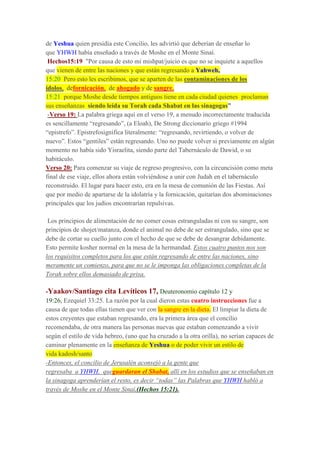 de Yeshua quien presidía este Concilio, les advirtió que deberían de enseñar lo
que YHWH había enseñado a través de Moshe en el Monte Sinaí.
Hechos15:19 "Por causa de esto mi mishpat/juicio es que no se inquiete a aquellos
que vienen de entre las naciones y que están regresando a Yahweh,
15:20 Pero esto les escribimos, que se aparten de las contaminaciones de los
ídolos, defornicación, de ahogado y de sangre,
15:21 porque Moshe desde tiempos antiguos tiene en cada ciudad quienes proclaman
sus enseñanzas siendo leída su Torah cada Shabat en las sinagogas”
-Verso 19: La palabra griega aquí en el verso 19, a menudo incorrectamente traducida
es sencillamente “regresando”, (a Eloah), De Strong diccionario griego #1994
“epistrefo”. Epistrefosignifica literalmente: “regresando, revirtiendo, o volver de
nuevo”. Estos “gentiles” están regresando. Uno no puede volver si previamente en algún
momento no había sido Yisraelita, siendo parte del Tabernáculo de Dawid, o su
habitáculo.
Verso 20: Para comenzar su viaje de regreso progresivo, con la circuncisión como meta
final de ese viaje, ellos ahora están volviéndose a unir con Judah en el tabernáculo
reconstruido. El lugar para hacer esto, era en la mesa de comunión de las Fiestas. Así
que por medio de apartarse de la idolatría y la fornicación, quitarían dos abominaciones
principales que los judíos encontrarían repulsivas.
Los principios de alimentación de no comer cosas estranguladas ni con su sangre, son
principios de shojet/matanza, donde el animal no debe de ser estrangulado, sino que se
debe de cortar su cuello junto con el hecho de que se debe de desangrar debidamente.
Esto permite kosher normal en la mesa de la hermandad. Estos cuatro puntos nos son
los requisitos completos para los que están regresando de entre las naciones, sino
meramente un comienzo, para que no se le imponga las obligaciones completas de la
Torah sobre ellos demasiado de prisa.
-Yaakov/Santiago cita Levíticos 17, Deuteronomio capítulo 12 y
19:26, Ezequiel 33:25. La razón por la cual dieron estas cuatro instrucciones fue a
causa de que todas ellas tienen que ver con la sangre en la dieta. El limpiar la dieta de
estos creyentes que estaban regresando, era la primera área que el concilio
recomendaba, de otra manera las personas nuevas que estaban comenzando a vivir
según el estilo de vida hebreo, (uno que ha cruzado a la otra orilla), no serían capaces de
caminar plenamente en la enseñanza de Yeshua o de poder vivir un estilo de
vida kadosh/santo
-Entonces, el concilio de Jerusalén aconsejó a la gente que
regresaba a YHWH, queguardaran el Shabat, allí en los estudios que se enseñaban en
la sinagoga aprenderían el resto, es decir “todas” las Palabras que YHWH habló a
través de Moshe en el Monte Sinaí,(Hechos 15:21).
 