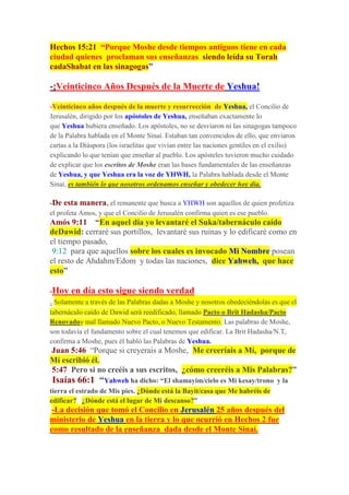 Hechos 15:21 “Porque Moshe desde tiempos antiguos tiene en cada
ciudad quienes proclaman sus enseñanzas siendo leída su Torah
cadaShabat en las sinagogas”
-¡Veinticinco Años Después de la Muerte de Yeshua!
-Veinticinco años después de la muerte y resurrección de Yeshua, el Concilio de
Jerusalén, dirigido por los apóstoles de Yeshua, enseñaban exactamente lo
que Yeshua hubiera enseñado. Los apóstoles, no se desviaron ni las sinagogas tampoco
de la Palabra hablada en el Monte Sinaí. Estaban tan convencidos de ello, que enviaron
cartas a la Diáspora (los israelitas que vivían entre las naciones gentiles en el exilio)
explicando lo que tenían que enseñar al pueblo. Los apósteles tuvieron mucho cuidado
de explicar que los escritos de Moshe eran las bases fundamentales de las enseñanzas
de Yeshua, y que Yeshua era la voz de YHWH, la Palabra hablada desde el Monte
Sinaí, es también lo que nosotros ordenamos enseñar y obedecer hoy día.
-De esta manera, el remanente que busca a YHWH son aquellos de quien profetiza
el profeta Amos, y que el Concilio de Jerusalén confirma quien es ese pueblo.
Amós 9:11 “En aquel día yo levantaré el Suka/tabernáculo caído
deDawid: cerraré sus portillos, levantaré sus ruinas y lo edificaré como en
el tiempo pasado,
9:12 para que aquellos sobre los cuales es invocado Mi Nombre posean
el resto de Ahdahm/Edom y todas las naciones, dice Yahweh, que hace
esto”
-Hoy en día esto sigue siendo verdad
. Solamente a través de las Palabras dadas a Moshe y nosotros obedeciéndolas es que el
tabernáculo caído de Dawid será reedificado, llamado Pacto o Brit Hadasha/Pacto
Renovadoy mal llamado Nuevo Pacto, o Nuevo Testamento. Las palabras de Moshe,
son todavía el fundamento sobre el cual tenemos que edificar. La Brit Hadasha/N.T,
confirma a Moshe, pues él habló las Palabras de Yeshua.
Juan 5:46 “Porque si creyerais a Moshe, Me creeríais a Mí, porque de
Mí escribió él.
5:47 Pero si no creéis a sus escritos, ¿cómo creeréis a Mis Palabras?”
Isaías 66:1 “Yahweh ha dicho: “El shamayim/cielo es Mi kesay/trono y la
tierra el estrado de Mis pies. ¿Dónde está la Bayit/casa que Me habréis de
edificar? ¿Dónde está el lugar de Mi descanso?”
-La decisión que tomó el Concilio en Jerusalén 25 años después del
ministerio de Yeshua en la tierra y lo que ocurrió en Hechos 2 fue
como resultado de la enseñanza dada desde el Monte Sinaí.
 