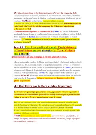 Hoy día, esta enseñanza es tan importante como el primer día en que fue dada.
Todos los apóstoles y ancianos presentes en esa reunión con Shaul/Pablo y Bernabé,
juntamente con Lucas el autor de Hechos, estaban de acuerdo que Moshe tenia que ser
enseñado. Sin Moshe, no habría una vida renovada en el Mesías.
El Mesías sin Torah, o la Torah sin el Mesías no tendría la Vida. Solamente el Mesías
en la Torah y la Torah del Mesías nos puede dar VIDA para aquellos que
la buscan de verdad.
-Veinticinco años después de la resurrección de Yeshua el Concilio de Jerusalén
seguía todavía practicando la enseñanza de Moshe como las enseñanzas básicas de la fe
de los creyentes en Yeshua. Estas palabras son poderosas hoy día como lo fueron
entonces. ¡¡¡Estas son las verdaderas Buenas Nuevas/Evangelio que tenemos que
proclamar hoy día!!!
Juan 1:1 “En el Principio/Bereshit, era la Torah Viviente y
la TorahViviente era con Yahweh y la Tora Viviente
era Yahweh”
-¡Si entráramos en una sinagoga o en una iglesia hoy día!.
¿Escucharíamos las palabras de Moshe siendo enseñadas? ¿Qué nos diría el concilio de
Jerusalén que deberíamos de enseñar si les pidiéramos consejo hoy día? Si tuviéramos
hoy un avivamiento de miles y miles de personas entregándose a Yeshua, ¿Cuál sería el
primer mensaje básico de discipulado que le entregaríamos a todos aquellos que están
formando parte de la familia de YHWH? No tengo la menor duda, tendríamos que
volver a Hechos 15, y haríamos y enseñaríamos lo mismo que enseñaron los Apóstolos
en el concilio de Jerusalén, y No lo que enseñaron los llamados padres de la
iglesia. ¡Ojo al dato!
-Lo Que Entra por tu Boca es Muy Importante
La próxima vez que tengas que comprar carne, y productos cárnicos o pescado, o
cuando vayas a un restaurante, piénsalo dos veces y recuerda que la fuente de vida
está en la sangre en la carne que estamos a punto de comer.
Hoy día los carniceros dejan a los animales inconscientes antes de matarlos, por lo
tanto la fuente de la vida/sangre del animal se queda bloqueada en la carne. El resultado
es el mismo cuando un animal ha sido ahogado. El miedo, temor, y la forma
de chock que el animal experimenta en su muerte se trasmite a la sangre y pasará a la
carne que más tarde comeremos.
Nota: Mi recomendación es no comer carne, pero si lo haces, es dejándola en
remojo con agua y abundante sal en la nevera durante una noche, y luego enjuagarla
con agua limpia varias veces.
 
