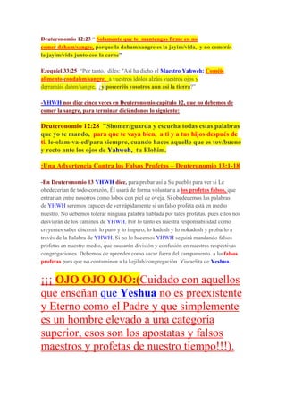 Deuteronomio 12:23 “ Solamente que te mantengas firme en no
comer daham/sangre, porque la daham/sangre es la jayim/vida, y no comerás
la jayim/vida junto con la carne”
Ezequiel 33:25 “Por tanto, diles: "Así ha dicho el Maestro Yahweh: Coméis
alimento condahm/sangre, a vuestros ídolos alzáis vuestros ojos y
derramáis dahm/sangre, ¿y poseeréis vosotros aun así la tierra?”
-YHWH nos dice cinco veces en Deuteronomio capítulo 12, que no debemos de
comer la sangre, para terminar diciéndonos lo siguiente:
Deuteronomio 12:28 "Shomer/guarda y escucha todas estas palabras
que yo te mando, para que te vaya bien, a ti y a tus hijos después de
ti, le-olam-va-ed/para siempre, cuando haces aquello que es tov/bueno
y recto ante los ojos de Yahweh, tu Elohim.
¡Una Advertencia Contra los Falsos Profetas – Deuteronomio 13:1-18
-En Deuteronomio 13 YHWH dice, para probar así a Su pueblo para ver si Le
obedecerían de todo corazón, Él usará de forma voluntaria a los profetas falsos, que
entrarían entre nosotros como lobos con piel de oveja. Si obedecemos las palabras
de YHWH seremos capaces de ver rápidamente si un falso profeta está en medio
nuestro. No debemos tolerar ninguna palabra hablada por tales profetas, pues ellos nos
desviarán de los caminos de YHWH. Por lo tanto es nuestra responsabilidad como
creyentes saber discernir lo puro y lo impuro, lo kadosh y lo nokadosh y probarlo a
través de la Palabra de YHWH. Si no lo hacemos YHWH seguirá mandando falsos
profetas en nuestro medio, que causarán división y confusión en nuestras respectivas
congregaciones. Debemos de aprender como sacar fuera del campamento a losfalsos
profetas para que no contaminen a la kejilah/congregación Yisraelita de Yeshua.
¡¡¡ OJO OJO OJO:(Cuidado con aquellos
que enseñan que Yeshua no es preexistente
y Eterno como el Padre y que simplemente
es un hombre elevado a una categoría
superior, esos son los apostatas y falsos
maestros y profetas de nuestro tiempo!!!).
 
