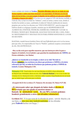 tienen cuidado del rebaño de Yeshua. Nuestro diezmo, debe de ser dado de una
forma regular y sobre una base mensual y no esporádica. El diezmo era de uso
único de los levitas, y no para pagar el alquiler de los edificios ni aún para edificar
“Templos o lugares de culto”. El Levita a su vez, pagará el 10% del diezmo recibido, a
Yahweh. Hoy se han invertido los “órdenes”, como en tantas y tantas cosas, donde el
hombre ha metido su mano, cambiando el orden de Yahweh establecido de manera
perpetua, por eso hoy Los diezmos son “EXCLUSIVAMENTE”, para los pagos del
Edificio donde se congrega el pueblo, mientras que los RESPONSABLES DE
ALIMENTAR, ENSEÑAR, INSTRUIR, EXHORTAR, CORREGIR Y GUIAR AL
PUEBLO, TIENEN QUE TRABAJAR, ALGUNAS VECES DE SOL A SOL, PARA
SU SOSTENIMIENTO Y MUCHAS VECES PARA PODER SOSTENER EL LUGAR
DE REUNIÓN.
Kefa/Pedro, mandó buscar hombres llenos del ruaj HaKodesh para servir en las mesas,
para que ellos, los responsables de Traer la “Palabra”, pudieran ocuparse correctamente
de ello. SELAH/PIENSALO.
-Hoy en día sería para aquellos maestros, que nos instruyen sobre lo puro e
impuro, lo kadosh y lo no kadosh y que guardan los mandamientos de YHWH, sus
Fiestas señaladas y sus Shabat.
¿Quieres ser bendecido en tu templo, es decir en tu vida? Da todo tu
diezmo completo. Las escrituras nos dicen que probemos a YHWH, es la única
referencia que hay en todas las Escrituras que podemos probar a YHWH sin
tentarlo. Leamos Malaquías 3:10:
Malaquías 3:10 Traed todos los ma’aser/diezmos al alfolí y haya alimento en
mi Bayit/Casa: Probadme ahora en esto, dice Yahweh Shebaot, a ver si no os abro las
ventanas de los shamayim/cielos y derramo sobre vosotros braja/bendición de tal modo
que no habrá lugar suficiente para recibirlo.
(Ezequiel 44:23-24; Levíticos 27; Números 18; Jeremías 33; Mateo 9:27-28)
-¡Es interesante saber que después de haber dado el diezmo, el
90%restante que nos queda en nuestras manos es
llamado lo máskadosh/ santo . De este 90% restante podemos
bendecir grandemente a otros con ofrendas voluntarias!.
Levíticos 2:3 “Y lo que resta de la ofrenda de grano, será de Aharón y de
sus hijos, es una cosa muy kadosh/santísima de las ofrendas
para Yahweh hechas con fuego, “
 