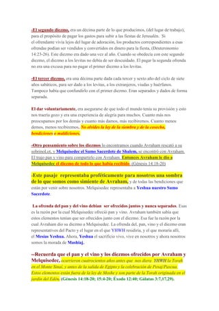 -El segundo diezmo, era un décima parte de lo que producimos, (del lugar de trabajo),
para el propósito de pagar los gastos para subir a las fiestas de Jerusalén. Si
el ofrendante vivía lejos del lugar de adoración, los productos correspondientes a esas
ofrendas podían ser vendidos y convertidos en dinero para la fiesta, (Deuteronomio
14:23-26). Este diezmo era dado una vez al año. Cuando se obedecía con este segundo
diezmo, el diezmo a los levitas no debía de ser descuidado. El pagar la segunda ofrenda
no era una excusa para no pagar el primer diezmo a los levitas.
-El tercer diezmo, era una décima parte dada cada tercer y sexto año del ciclo de siete
años sabáticos, para ser dado a los levitas, a los extranjeros, viudas y huérfanos.
Tampoco había que confundirlo con el primer diezmo. Eran separados y dados de forma
separada.
El dar voluntariamente, era asegurarse de que todo el mundo tenía su provisión y esto
nos traería gozo y era una experiencia de alegría para muchos. Cuanto más nos
preocupamos por los demás y cuanto más damos, más recibiremos. Cuanto menos
demos, menos recibiremos. No olvides la ley de la siembra y de la cosecha,
bendiciones o maldiciones.
-Otro pensamiento sobre los diezmos lo encontramos cuando Avraham rescató a su
sobrinoLot, y Melquisedec el Sumo Sacerdote de Shalem, se encontró con Avraham.
El trajo pan y vino para compartirlo con Avraham. Entonces Avraham le dio a
Melquisedec el diezmo de todo lo que había recibido. (Génesis 14:18-20)
-Este pasaje representaba proféticamente para nosotros una sombra
de lo que somos como simiente de Avraham, y de todas las bendiciones que
están por venir sobre nosotros. Melquisedec representaba a Yeshua nuestro Sumo
Sacerdote.
La ofrenda del pan y del vino debían ser ofrecidos juntos y nunca separados. Esas
es la razón por la cual Melquisedec ofreció pan y vino. Avraham también sabía que
estos elementos tenían que ser ofrecidos junto con el diezmo. Esa fue la razón por la
cual Avraham dio su diezmo a Melquisedec. La ofrenda del, pan, vino y el diezmo eran
representativos del Pacto y el lugar en el que YHWH residiría, y el que moraría allí,
el Mesías Yeshua. Ahora, Yeshua el sacrificio vivo, vive en nosotros y ahora nosotros
somos la morada de Mashiaj.
--Recuerda que el pan y el vino y los diezmos ofrecidos por Avraham y
Melquisedec, ocurrieron cuatrocientos años antes que nos diera YHWH la Torah
en el Monte Sinaí, y antes de la salida de Egipto y la celebración de Pesaj/Pascua.
Estos elementos están fuera de la ley de Moshe y son parte de la Torah originada en el
jardín del Edén. (Génesis 14:18-20; 15:4-20; Éxodo 12:40; Gálatas 3:7,17,29).
 