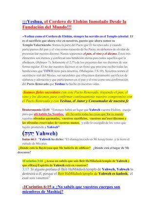 ¡¡¡Yeshua, el Cordero de Elohim Inmolado Desde la
Fundación del Mundo!!!
--Yeshua como el Cordero de Elohim, siempre ha servido en el Templo celestial. El
es el sacrificio que ahora vive en nosotros, puesto que ahora somos su
Templo/Tabernáculo. Somos la parte del Pacto que Él ha renovado, y cuando
participamos del pan y el vino como recuerdo de Su Pacto, no debemos de olvidar de
presentar/dar nuestro diezmo. Nunca separemos el pan, el vino y el diezmo. Estos tres
elementos son eternos y conllevan una bendición eterna para todos aquellos que la
obedecen, (Hebreos 7). Solamente el 2,7% de los creyentes dan sus diezmos de una
forma regular. El no dar nuestros diezmos es un freno que previene recibir todas las
bendiciones que YHWH tiene para nosotros, (Malaquías 3:8-10). Nosotros somos el
sacerdocio real del Mesías, sus sacerdotes que ofrecemos diariamente sacrificios de
alabanza y adoración y que participamos en el pan y el vino como una confirmación
del Pacto Renovado que Yeshua ha hecho en nuestras vidas.
-Seamos fieles sacerdotes con este Pacto Renovado, trayendo el pan, el
vino y los diezmos para confirmar continuamente nuestro compromiso con
el Pacto Renovado y con Yeshua, el Autor y Consumador de nuestra fe
Deuteronomio 12:11 “Entonces habrá un lugar que Yahweh vuestro Elohim, escoja
para que allí habite Su Nombre, allí llevaréis todas las cosas que Yo os mando:
vuestras ofrendas quemadas, vuestros sacrificios, vuestros ma’aser/diezmos y
las ofrendas reservadas de vuestras manos, y todo lo escogido de los votos que
hayáis prometido a Yahweh”
(ְ‫ֶה‬‫ו‬‫ַה‬‫י‬ Yahweh)
Isaías 66:1 “Yahweh ha dicho: “El shamayim/cielo es Mi kesay/trono y la tierra el
estrado de Mis pies.
¿Dónde está la Bayit/casa que Me habréis de edificar? ¿Dónde está el lugar de Mi
descanso?
1Corintios 3:16 ¿Acaso no sabéis que sois Beit HaMikdash/templo de Yahweh y
que elRuaj/Espíritu de Yahweh está en vosotros?
3:17 Si alguno profana el Beit HaMikdash/templo de Yahweh, Yahweh lo
destruirá a él, porque el Beit HaMikdash/templo de Yahweh es kadosh, el
cual sois vosotros”
-1Corintios 6:15 a ¿No sabéis que vuestros cuerpos son
miembros de Mashiaj?
 