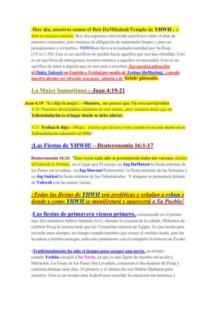 -Hoy día, nosotros somos el Beit HaMikdash/Templo de YHWH y el
altar es nuestro corazón. Hoy día seguimos ofreciendo sacrificios sobre el altar de
nuestros corazones, pero tenemos la obligación de mantenerlo limpio y puro en
pensamientos y en hechos. YHWHnos lleva a la kedusha/santidad por Su Ruaj,
(1ªCor 1:30). Este es un sacrificio de perdón hacia aquellos que nos han ofendido. Esto
es un sacrificio de entregarnos nosotros mismos a aquellos en necesidad. Esto es un
sacrifico de amar a alguien que no nos ama a nosotros. Sea nuestra adoración
al Padre Yahweh en Espíritu y Verdad,por medio de Yeshua HaMashiaj, y pueda
nuestro diezmo ser ofrecido con gozo, alegría y fe. Selah/ piénsalo.
La Mujer Samaritana – Juan 4:19-21
Juan 4:19 “Le dijo la mujer: --Maestro, me parece que Tú eres navi/profeta
4:20 Nuestros ahvot/padres adoraron en este monte, pero vosotros decís que en
Yahrushalayim es el lugar donde se debe adorar.
4:21 Yeshua le dijo: --Mujer, créeme que la hora viene cuando ni en este monte ni en
Yahrushalayim adoraréis al Abba”
¡Las Fiestas de YHWH! – Deuteronomio 16:1-17
Deuteronomio 16:16 "Tres veces cada año se presentarán todos tus varones delante
deYahweh tu Elohim, en el lugar que Él escoja: en Jag HaMatzot/la fiesta solemne de
los Panes sin levadura, en Jag Shavuot/Pentecostés/ la fiesta solemne de las Semanas y
en Jag Sukkot/la fiesta solemne de los Tabernáculos. Y ninguno se presentará delante
de Yahweh con las manos vacías;
¡Todas las fiestas de YHWH son proféticas y señalan a eshua y
donde y como YHWH se manifestará y aparecerá a Su Pueblo!
-Las fiestas de primavera vienen primero, comenzando en el primer
mes del calendario hebreo llamado Aviv, durante la cosecha de la cebada. Debemos de
celebrar Pesaj la misma tarde que los Yisraelitas salieron de Egipto. Es una noche para
recordar para siempre, un tiempo cuando tenemos que comer el cordero asado, pan sin
levadura y hierbas amargas, todo esto juntamente con el compartir la historia de Éxodo.
-Tradicionalmente ha sido el tiempo para escoger una novia, un tiempo
cuando Yeshúa escogió a Su Novia, ya que es una figura de nuestra salvación y
liberación. La Fiesta de los Panes Sin Levadura, comienza el día después de Pesaj y
continúa durante siete días. El primero y el último día son Shabat Shabaton para
nosotros. Este es un tiempo muy kadosh para recordar la redención tan hermosa y
 