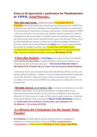 basta ya de ignorancia y quebrantar los Mandamientos
de YHWH. ¡Selah/Piénsalo!..
-Diez días más tarde, comienza la Fiesta de Yom Kippur/Día de la
Expiación, la fiesta más kadosh/santa, donde todos nos presentamos ante YHWH. Para
prepararnos para esta Fiesta, confesamos nuestros pecados conscientes e inconscientes.
Es un tiempo para revisar nuestros corazones, motivaciones y hechos delante de YHWH
y de nuestro hermano/a. Es el tiempo en que rendimos cuentas y ponemos en orden el
comportamiento de nuestras almas. Confesamos delante de Aquel ante quien tenemos
que rendir cuentas tanto nuestro momento de mayor gozo como de mayor tristeza. Gozo
por haber guardado Sus caminos, o tristeza por no haberlos guardado. Guardamos la
fiesta hoy, porque hemos sido purificados en Yeshua, pero es nuestra responsabilidad
de mantener la santidad en nuestras vidas. Es como hacer una limpieza mayor
en nuestras casas, (corazones) y preparar nuestro vestido de Novia antes del día de la
boda – para que sea hallado sin mancha y sin arruga, (Revelación 19:7-9).
--Cinco días después de Yom Kippur, toma lugar la celebración final. La
Fiesta deTabernáculos/Sukkot, (También llamada la Fiesta de las Cabañas), es un
tiempo de siete días de Fiesta de gran gozo – “la Cena de la Boda del Cordero”,
(Revelación 19:9). El primer día y el “octavo” día son Fiestas de Shabat Shabaton.
Llevamos un Lulav/rama en nuestras manos hecha de diferentes árboles o zarzas, y los
agitamos delante de Mashiaj. ¡También vivimos en cabañas durante toda la semana para
así recordar de cómo los Hijos de Yisrael vivieron en el desierto¡ Allí es donde
recordamos la Gran Provisión de YHWH, Su cuidado amoroso y liberación a través de
Su gran Poder.
--Shemini Atzeret, es el octavo día y el final de la celebración de siete días
deSukkot/Tabernáculos. Es un día de fiesta solemne, un tiempo kadosh el cual
representa nuestra redención final y nuestro descanso en Mashiaj, la meta final de la
liberación. Es el día en que se le ruega a la Novia que se quede un día más, y representa
el periodo del Milenio. Todo lo que nuestro Maestro Yeshua HaMashiaj nos pide es
que obedezcamos Sus enseñanzas e instrucciones y que caminemos con
El, (Hebreos 3 – 8; Levíticos 23:33-36).
-¡La Historia del Cristianismo Nos Ha Jugado Malas
Pasadas!
En la historia, ha habido aquellos que han tratado de borrar o reemplazar la
celebración y la observancia de las Fiestas de YHWH, reemplazándolas y
sustituyéndolas por fiestas paganas de Babilonia, Grecia y Roma. Estas fiestas
 