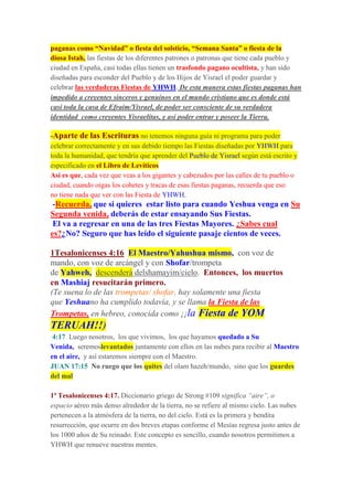 paganas como “Navidad” o fiesta del solsticio, “Semana Santa” o fiesta de la
diosa Istah, las fiestas de los diferentes patrones o patronas que tiene cada pueblo y
ciudad en España, casi todas ellas tienen un trasfondo pagano ocultista, y han sido
diseñadas para esconder del Pueblo y de los Hijos de Yisrael el poder guardar y
celebrar las verdaderas Fiestas de YHWH. De esta manera estas fiestas paganas han
impedido a creyentes sinceros y genuinos en el mundo cristiano que es donde está
casi toda la casa de Efraim/Yisrael, de poder ser consciente de su verdadera
identidad como creyentes Yisraelitas, y así poder entrar y poseer la Tierra.
-Aparte de las Escrituras no tenemos ninguna guía ni programa para poder
celebrar correctamente y en sus debido tiempo las Fiestas diseñadas por YHWH para
toda la humanidad, que tendría que aprender del Pueblo de Yisrael según está escrito y
especificado en el Libro de Levíticos
Así es que, cada vez que veas a los gigantes y cabezudos por las calles de tu pueblo o
ciudad, cuando oigas los cohetes y tracas de esas fiestas paganas, recuerda que eso
no tiene nada que ver con las Fiesta de YHWH.
-Recuerda, que si quieres estar listo para cuando Yeshua venga en Su
Segunda venida, deberás de estar ensayando Sus Fiestas.
El va a regresar en una de las tres Fiestas Mayores. ¿Sabes cual
es?¿No? Seguro que has leído el siguiente pasaje cientos de veces.
1Tesalonicenses 4:16 El Maestro/Yahushua mismo, con voz de
mando, con voz de arcángel y con Shofar/trompeta
de Yahweh, descenderá delshamayim/cielo. Entonces, los muertos
en Mashiaj resucitarán primero.
(Te suena lo de las trompetas/ shofar, hay solamente una fiesta
que Yeshuano ha cumplido todavía, y se llama la Fiesta de las
Trompetas, en hebreo, conocida como ¡¡la Fiesta de YOM
TERUAH!!)
4:17 Luego nosotros, los que vivimos, los que hayamos quedado a Su
Venida, seremoslevantados juntamente con ellos en las nubes para recibir al Maestro
en el aire, y así estaremos siempre con el Maestro.
JUAN 17:15 No ruego que los quites del olam hazeh/mundo, sino que los guardes
del mal
1ª Tesalonicenses 4:17. Diccionario griego de Strong #109 significa “aire”, o
espacio aéreo más denso alrededor de la tierra, no se refiere al mismo cielo. Las nubes
pertenecen a la atmósfera de la tierra, no del cielo. Está es la primera y bendita
resurrección, que ocurre en dos breves etapas conforme el Mesías regresa justo antes de
los 1000 años de Su reinado. Este concepto es sencillo, cuando nosotros permitimos a
YHWH que renueve nuestras mentes.
 