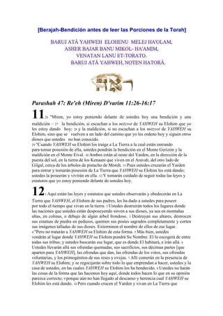 [Berajah-Bendición antes de leer las Porciones de la Torah]
Parashah 47: Re'eh (Miren) D'varim 11:26-16:17
1126 "Miren, yo estoy poniendo delante de ustedes hoy una bendición y una
maldición – 27 la bendición, si escuchan a los mitzvot de YAHWEH su Elohim que yo
les estoy dando hoy; 28 y la maldición, si no escuchan a los mitzvot de YAHWEH su
Elohim, sino que se vuelven a un lado del camino que yo les ordeno hoy y siguen otros
dioses que ustedes no han conocido.
29 "Cuando YAHWEH su Elohim los traiga a La Tierra a la cual están entrando
para tomar posesión de ella, ustedes pondrán la bendición en el Monte Gerizim y la
maldición en el Monte Eival. 30 Ambos están al oeste del Yarden, en la dirección de la
puesta del sol, en la tierra de los Kenaani que viven en el Aravah, del otro lado de
Gilgal, cerca de los árboles de pistacho de Moreh. 31 Pues ustedes cruzarán el Yarden
para entrar y tomarán posesión de La Tierra que YAHWEH su Elohim les está dando;
ustedes la poseerán y vivirán en ella. 32 Y tomarán cuidado de seguir todas las leyes y
estatutos que yo estoy poniendo delante de ustedes hoy.
121 Aquí están las leyes y estatutos que ustedes observarán y obedecerán en La
Tierra que YAHWEH, el Elohim de sus padres, les ha dado a ustedes para poseer
por todo el tiempo que vivan en la tierra. 2 Ustedes destruirán todos los lugares donde
las naciones que ustedes están desposeyendo sirven a sus dioses, ya sea en montañas
altas, en colinas, o debajo de algún árbol frondoso. 3 Destruyan sus altares, destrocen
sus estatuas de piedra en pedazos, quemen sus postes sagrados completamente y corten
sus imágenes talladas de sus dioses. Exterminen el nombre de ellos de ese lugar.
4 "Pero no tratarán a YAHWEH su Elohim de esta forma. 5 Más bien, ustedes
vendrán al lugar donde YAHWEH su Elohim pondrá Su Nombre. El lo escogerá de entre
todas sus tribus; y ustedes buscarán ese lugar, que es donde El habitará, e irán allá. 6
Ustedes llevarán allá sus ofrendas quemadas, sus sacrificios, sus décimas partes [que
aparten para YAHWEH], las ofrendas que dan, las ofrendas de los votos, sus ofrendas
voluntarias, y los primogénitos de sus reses y ovejas. 7 Allí comerán en la presencia de
YAHWEH su Elohim; y se regocijarán sobre todo lo que emprendan a hacer, ustedes y la
casa de ustedes, en las cuales YAHWEH su Elohim los ha bendecido. 8 Ustedes no harán
las cosas de la forma que las hacemos hoy aquí, donde todos hacen lo que en su opinión
parezca correcto; 9 porque aún no han llegado al descanso y herencia cual YAHWEH su
Elohim les está dando. 10 Pero cuando crucen el Yarden y vivan en La Tierra que
 